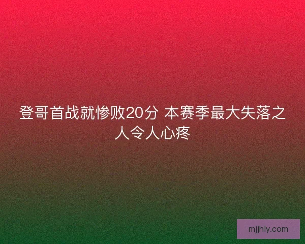 登哥首战就惨败20分 本赛季最大失落之人令人心疼