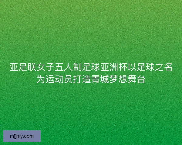 亚足联女子五人制足球亚洲杯以足球之名为运动员打造青城梦想舞台