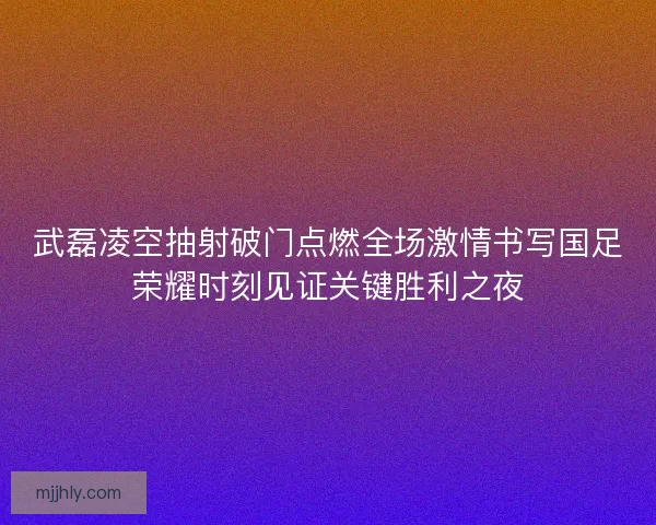 武磊凌空抽射破门点燃全场激情书写国足荣耀时刻见证关键胜利之夜