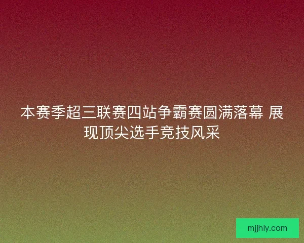 本赛季超三联赛四站争霸赛圆满落幕 展现顶尖选手竞技风采