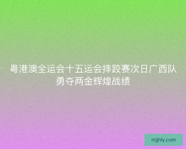 粤港澳全运会十五运会摔跤赛次日广西队勇夺两金辉煌战绩