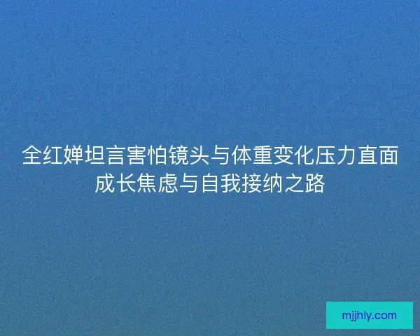 全红婵坦言害怕镜头与体重变化压力直面成长焦虑与自我接纳之路