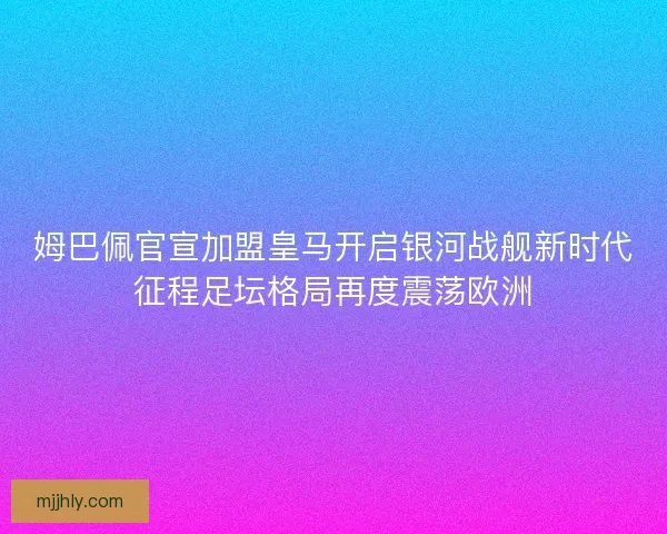 姆巴佩官宣加盟皇马开启银河战舰新时代征程足坛格局再度震荡欧洲