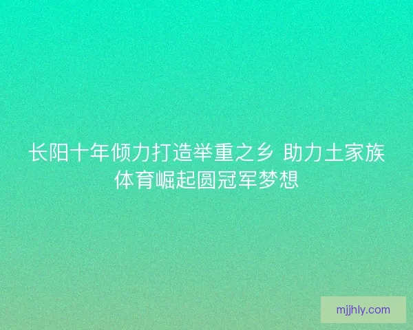 长阳十年倾力打造举重之乡 助力土家族体育崛起圆冠军梦想