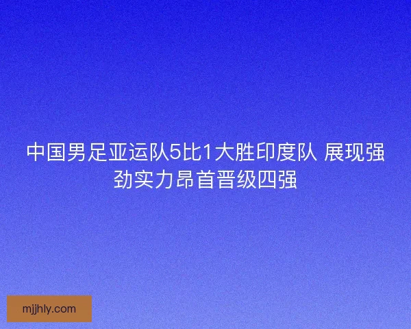 中国男足亚运队5比1大胜印度队 展现强劲实力昂首晋级四强